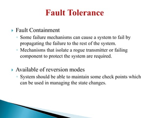  Fault Containment
◦ Some failure mechanisms can cause a system to fail by
propagating the failure to the rest of the system.
◦ Mechanisms that isolate a rogue transmitter or failing
component to protect the system are required.
 Available of reversion modes
◦ System should be able to maintain some check points which
can be used in managing the state changes.
 
