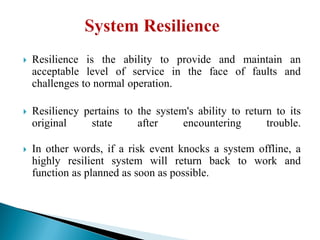  Resilience is the ability to provide and maintain an
acceptable level of service in the face of faults and
challenges to normal operation.
 Resiliency pertains to the system's ability to return to its
original state after encountering trouble.
 In other words, if a risk event knocks a system offline, a
highly resilient system will return back to work and
function as planned as soon as possible.
 