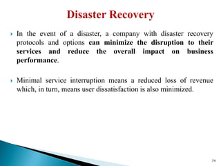  In the event of a disaster, a company with disaster recovery
protocols and options can minimize the disruption to their
services and reduce the overall impact on business
performance.
 Minimal service interruption means a reduced loss of revenue
which, in turn, means user dissatisfaction is also minimized.
74
 