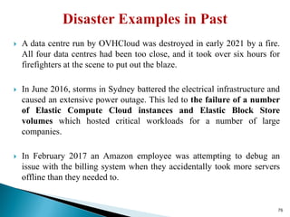  A data centre run by OVHCloud was destroyed in early 2021 by a fire.
All four data centres had been too close, and it took over six hours for
firefighters at the scene to put out the blaze.
 In June 2016, storms in Sydney battered the electrical infrastructure and
caused an extensive power outage. This led to the failure of a number
of Elastic Compute Cloud instances and Elastic Block Store
volumes which hosted critical workloads for a number of large
companies.
 In February 2017 an Amazon employee was attempting to debug an
issue with the billing system when they accidentally took more servers
offline than they needed to.
76
 