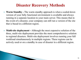  Warm Standby - The warm standby approach is when a scaled down
version of your fully functional environment is available and always
running in a separate location to your main server. This means that in
the event of a disaster, your company can still run a version of the site
that is based in a different region.
 Multi-site deployment - Although the most expensive solution of the
three, multi-site deployment provides the most comprehensive solution
to regional disasters. Multi-site deployment involves running your full
workload simultaneously in multiple regions. These regions can be
actively used or on a standby in case of disaster in a different region.
78
 