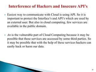  Easiest way to communicate with Cloud is using API. So it is
important to protect the Interface’s and API’s which are used by
an external user. But also in cloud computing, few services are
available in the public domain.
 An is the vulnerable part of Cloud Computing because it may be
possible that these services are accessed by some third parties. So
it may be possible that with the help of these services hackers can
easily hack or harm our data.
81
 