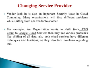  Vendor lock In is also an important Security issue in Cloud
Computing. Many organizations will face different problems
while shifting from one vendor to another.
 For example, An Organization wants to shift from AWS
Cloud to Google Cloud Services then they ace various problem’s
like shifting of all data, also both cloud services have different
techniques and functions, so they also face problems regarding
that.
83
 