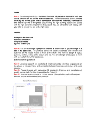 2
Tasks
Part I: You are required to do a literature research on places of interest of your site
visit & timeline on the theme that was selected. From the literature review, you are
to study the theme given and its connection between the historical, architectural
and social aspects of the place. Documenting the right building, spaces and places
with the right content is important in this project. You are advised to work closely with
your tutor to ensure you are on the right track.
Theme:
Malaysian Architecture
Fusion Architecture
Religious Places
Spaces and People
Part II: You are to design a graphical timeline & expression of your findings in a
set of 10 postcards. The postcard series will create awareness and educate your
audience on the subject matter or focus of the study. This includes design & layout,
purpose, content, writing style, colours and etc. You are strongly encouraged to meet
with us regularly for further assistance.
Submission Requirement
Part I: Literature research (on eportfolio) & timeline (must be submitted on postcard) on
the places of interest, theme and connection between historical, architecture and social
aspects.
Part II: Postcard series with packaging (10 postcards). Progress and compilation of
weekly journal via E-Portfolio. (*special tab for Project 3)
Part III : 1 minute video montage of 10 best photos. (Complete information of designer,
lecturer, module and university’s information)
 
