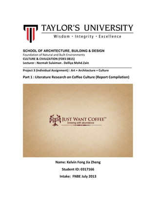 SCHOOL OF ARCHITECTURE, BUILDING & DESIGN
Foundation of Natural and Built Environments
CULTURE & CIVILIZATION (FDES 0815)
Lecturer : Normah Sulaiman . Delliya Mohd.Zain
______________________________________________________________________________
Project 3 (Individual Assignment) : Art + Architecture + Culture
Part 1 : Literature Research on Coffee Culture (Report Compilation)
Name: Kelvin Fong Jia Zheng
Student ID: 0317166
Intake: FNBE July 2013
 