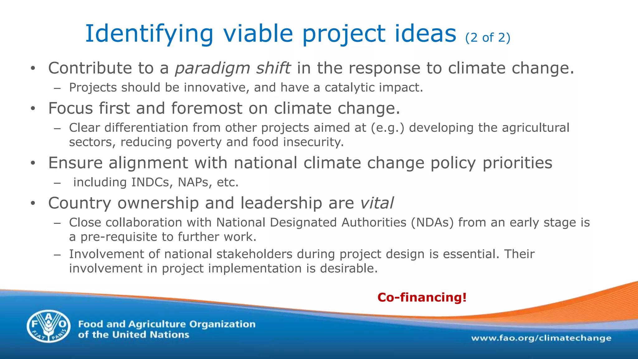 Identifying viable project ideas (2 of 2)
• Contribute to a paradigm shift in the response to climate change.
– Projects should be innovative, and have a catalytic impact.
• Focus first and foremost on climate change.
– Clear differentiation from other projects aimed at (e.g.) developing the agricultural
sectors, reducing poverty and food insecurity.
• Ensure alignment with national climate change policy priorities
– including INDCs, NAPs, etc.
• Country ownership and leadership are vital
– Close collaboration with National Designated Authorities (NDAs) from an early stage is
a pre-requisite to further work.
– Involvement of national stakeholders during project design is essential. Their
involvement in project implementation is desirable.
Co-financing!
 