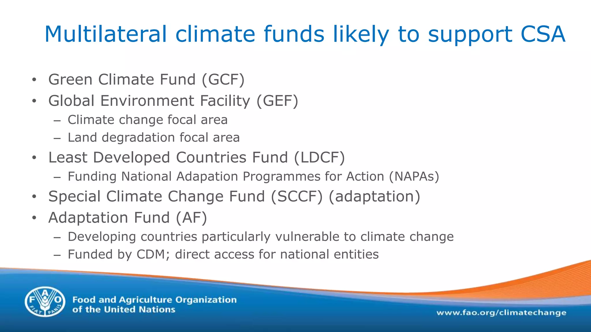 Multilateral climate funds likely to support CSA
• Green Climate Fund (GCF)
• Global Environment Facility (GEF)
– Climate change focal area
– Land degradation focal area
• Least Developed Countries Fund (LDCF)
– Funding National Adapation Programmes for Action (NAPAs)
• Special Climate Change Fund (SCCF) (adaptation)
• Adaptation Fund (AF)
– Developing countries particularly vulnerable to climate change
– Funded by CDM; direct access for national entities
 