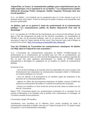 Aujourd'hui, en France, la communication publique passe majoritairement par les
outils numériques. Est-ce également le cas au Québec ? Les communicateurs publics
utilisent-ils beaucoup Twitter, Instagram, Tumblr, Snapchat, Périsocope dans leur
travail quotidien ?
(L.L) : Au Québec, c’est Facebook qui est omniprésent dans la vie des citoyens et qui est le
principal réseau social utilisé. Twitter est utilisé par les leaders d’opinion et les journalistes mais
pas par le grand public.
Au Québec, quel est en général le statut des professionnels de la communication
publique ? Les communicateurs publics du Québec disposent-ils d'un code de
déontologie ?
(L.L) : Les membres de l’ACMQ sont des fonctionnaires qui n’ont pas de rôle politique. Ils sont
donc à l’abri des changements de garde lors des élections municipales. Les municipalités de
100 000 et plus ont du personnel politique, mais ils ne peuvent pas faire partie de notre
association à cause de l’aspect partisan de leur travail. Vous trouverez notre code d’éthique en
suivant le lien suivant : http://www.acmq.qc.ca/assets/pdf/Code_ethique.pdf
Vous êtes Président de l'Association des communicateurs municipaux du Québec
(ACMQ). Quel est l'objectif de cette association ?
(L.L) : L'Association des communicateurs municipaux du Québec (ACMQ) regroupe les
professionnels de la communication qui travaillent pour une ville, un arrondissement, une
municipalité régionale de comté, un centre local de développement, une conférence régionale des
élus ou pour tout autre organisme para-municipal. Le mandat de l'ACMQ consiste
principalement à développer les compétences de ses membres en matière de communication
publique.
Sa mission est de :
- servir de lieu d’échange et de rencontre entre les responsables de la mise en place et du
fonctionnement des mécanismes de communication municipale relatifs à l’information,
aux relations publiques et à l’accueil;
- servir de véhicule et de porte-parole de ses membres auprès des institutions et des
personnes de la communauté québécoise;
- appuyer les efforts des gouvernements municipaux du Québec soucieux d’établir des
moyens de communication favorables à l’évolution de la démocratie municipale;
- fournir à ses membres et à leurs invités les services de toute nature en relation avec les
buts de l’Association.
Depuis 1978, l’Association permet aux communicateurs municipaux de se rencontrer lors de
sessions d’information et de formation afin de parfaire leurs connaissances et d’échanger sur
l’évolution constante de leur profession.
L'Association compte 250 membres.
Actuellement, nous travaillons sur la rédaction d’une version actualisée du Guide la
communication municipale au Québec ainsi que sur l’impact du projet de loi 122 (projet évoqué
à la question 1) sur la communication municipale.
 