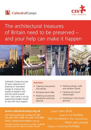 The architectural treasures
of Britain need to be preserved –
and your help can make it happen




Cathedral Camps has over
                                 Activities
25 years experience of
drawing on volunteers’           • Cleaning monuments      • Painting railings, walls
energy to improve the              and statues               and window frames
quality of people’s lives        • Re-laying stone slabs   • Clearing out church
and the world around                                         cellars/crypts
them. Each camp is run by        • Polishing ornamental
experienced leaders based          woodwork and brass      • Gardening in the church
on site with local support.        features                  grounds




www.cathedralcamps.org.uk                           Learn new skills
237 Pentonville Rd, London N1 9NJ                          Keep fit and   healthy
Tel: 020 7643 1398, Fax: 020 7278 2864
                                                 Get involved in the community
Email: cathedralcamps@csv.org.uk
                                                                Meet new people
Cathedral Camps Trust (charity number 1128518)
working with CSV (charity number 291222)         Enjoy a working    holiday
 
