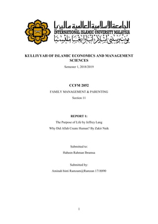 1
KULLIYYAH OF ISLAMIC ECONOMICS AND MANAGEMENT
SCIENCES
Semester 1, 2018/2019
CCFM 2052
FAMILY MANAGEMENT & PARENTING
Section 11
REPORT 1:
The Purpose of Life by Jeffrey Lang
Why Did Allah Create Human? By Zakir Naik
Submitted to:
Habeen Rahman Ibramsa
Submitted by:
Aminah binti Ramzam@Ramzan 1718890
 