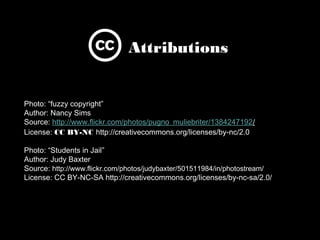 Photo: “fuzzy copyright”
Author: Nancy Sims
Source: http://www.ﬂickr.com/photos/pugno_muliebriter/1384247192/ 
License: CC BY-NC http://creativecommons.org/licenses/by-nc/2.0 

Photo: “Students in Jail”
Author: Judy Baxter
Source: http://www.ﬂickr.com/photos/judybaxter/501511984/in/photostream/
License: CC BY-NC-SA http://creativecommons.org/licenses/by-nc-sa/2.0/ 
Attributions
 