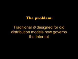 The problem:  
 
Traditional © designed for old
distribution models now
governs the Internet
 