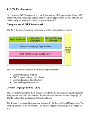 1.3 C# Environment
C# is a part of .NET framework. It is used for creating .NET applications. Using .NET
framework, user can design, deploy and develop the applications. Robust applications
can be easily built using the simple programming model.
Components of .NET framework
The .NET framework diagram containing several components is as shown:
The .NET framework consists of the following components:
Common Language Runtime
.NET framework base class library
Common Language Specification
User and Program interfaces
Common Language Runtime (CLR)
The core component of the .NET framework is the CLR. It is an environment where the
programs are executed. The code in CLR is translated into Intermediate Language (IL).
This IL code is then used across different platforms.
The IL code is converted into machine language by the Just in Time (JIT) compiler. The
complier checks for the type safety. This ensures objects are accessed in a compatible
way.
 