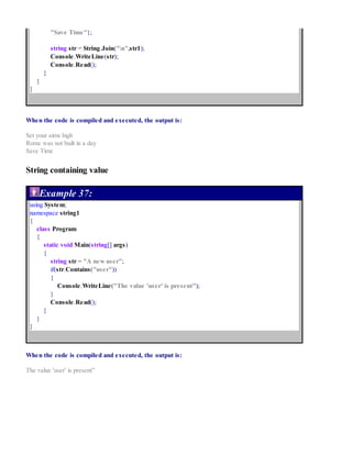 "Save Time"};
string str = String.Join("n",str1);
Console.WriteLine(str);
Console.Read();
}
}
}
When the code is compiled and executed, the output is:
Set your aims high
Rome was not built in a day
Save Time
String containing value
Example 37:
using System;
namespace string1
{
class Program
{
static void Main(string[] args)
{
string str = "A new user";
if(str.Contains("user"))
{
Console.WriteLine("The value 'user' is present");
}
Console.Read();
}
}
}
When the code is compiled and executed, the output is:
The value 'user' is present”
 