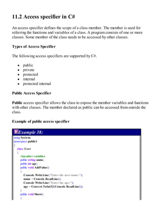 11.2 Access specifier in C#
An access specifier defines the scope of a class member. The member is used for
referring the functions and variables of a class. A program consists of one or more
classes. Some member of the class needs to be accessed by other classes.
Types of Access Specifier
The following access specifiers are supported by C#.
public
private
protected
internal
protected internal
Public Access Specifier
Public access specifier allows the class to expose the member variables and functions
with other classes. The member declared as public can be accessed from outside the
class.
Example of public access specifier
Example 38:
using System;
namespace public1
{
class User
{
//member variables
public string name;
public int age;
public void AddValue()
{
Console.WriteLine("Enter the user name:");
name = Console.ReadLine();
Console.WriteLine("Enter the age:");
age = Convert.ToInt32(Console.ReadLine());
}
public void Show()
{
 
