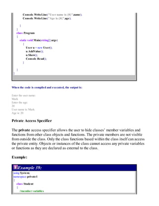 Console.WriteLine("User name is:{0}",name);
Console.WriteLine("Age is:{0}",age);
}
}
class Program
{
static void Main(string[] args)
{
User u = new User();
u.AddValue();
u.Show();
Console.Read();
}
}
}
When the code is compiled and executed, the output is:
Enter the user name:
Mark
Enter the age:
20
User name is: Mark
Age is: 20
Private Access Specifier
The private access specifier allows the user to hide classes’ member variables and
functions from other class objects and functions. The private members are not visible
from outside the class. Only the class functions based within the class itself can access
the private entity. Objects or instances of the class cannot access any private variables
or functions as they are declared as external to the class.
Example:
Example 39:
using System;
namespace private1
{
class Student
{
//member variables
 