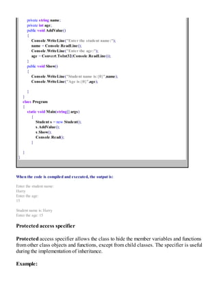 private string name;
private int age;
public void AddValue()
{
Console.WriteLine("Enter the student name:");
name = Console.ReadLine();
Console.WriteLine("Enter the age:");
age = Convert.ToInt32(Console.ReadLine());
}
public void Show()
{
Console.WriteLine("Student name is:{0}",name);
Console.WriteLine("Age is:{0}",age);
}
}
class Program
{
static void Main(string[] args)
{
Student s = new Student();
s.AddValue();
s.Show();
Console.Read();
}
}
}
When the code is compiled and executed, the output is:
Enter the student name:
Harry
Enter the age:
15
Student name is: Harry
Enter the age: 15
Protected access specifier
Protected access specifier allows the class to hide the member variables and functions
from other class objects and functions, except from child classes. The specifier is useful
during the implementation of inheritance.
Example:
 