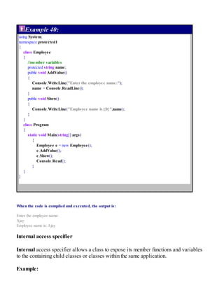 Example 40:
using System;
namespace protected1
{
class Employee
{
//member variables
protected string name;
public void AddValue()
{
Console.WriteLine("Enter the employee name:");
name = Console.ReadLine();
}
public void Show()
{
Console.WriteLine("Employee name is:{0}",name);
}
}
class Program
{
static void Main(string[] args)
{
Employee e = new Employee();
e.AddValue();
e.Show();
Console.Read();
}
}
}
When the code is compiled and executed, the output is:
Enter the employee name:
Ajay
Employee name is: Ajay
Internal access specifier
Internal access specifier allows a class to expose its member functions and variables
to the containing child classes or classes within the same application.
Example:
 