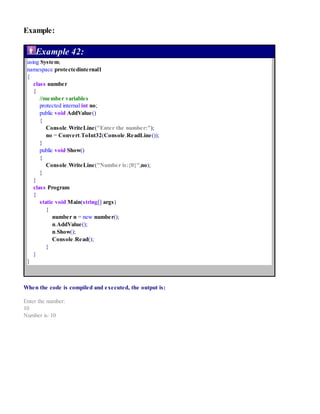 Example:
Example 42:
using System;
namespace protectedinternal1
{
class number
{
//member variables
protected internal int no;
public void AddValue()
{
Console.WriteLine("Enter the number:");
no = Convert.ToInt32(Console.ReadLine());
}
public void Show()
{
Console.WriteLine("Number is:{0}",no);
}
}
class Program
{
static void Main(string[] args)
{
number n = new number();
n.AddValue();
n.Show();
Console.Read();
}
}
}
When the code is compiled and executed, the output is:
Enter the number:
10
Number is: 10
 
