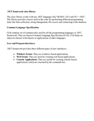 .NET framework class library
The class library works with any .NET languages like VB.NET, VC# and VC++.NET.
The library provides classes used in the code for performing different programming
tasks like data collection, string management, file access and connecting to the database.
Common Language Specification
CLR contains set of common rules used by all the programming languages in .NET
framework. They are known Common Language Specification (CLS). CLS helps an
object to interact with objects or applications of other languages.
User and Program Interfaces
.NET framework provides three different types of user interfaces:-
Windows Forms: They are windows based applications.
Web Forms: They are used for creating web based applications.
Console Applications: They are useful for creating console based
applications which are executed by the command line.
 