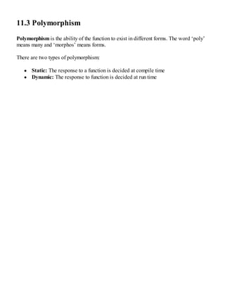 11.3 Polymorphism
Polymorphism is the ability of the function to exist in different forms. The word ‘poly’
means many and ‘morphos’ means forms.
There are two types of polymorphism:
Static: The response to a function is decided at compile time
Dynamic: The response to function is decided at run time
 