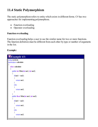 11.4 Static Polymorphism
The static polymorphism refers to entity which exists in different forms. C# has two
approaches for implementing polymorphism.
Function overloading
Operator overloading
Function overloading
Function overloading helps a user to use the similar name for two or more functions.
The function definition must be different from each other by type or number of arguments
in the list.
Example:
Example 43:
using system;
namespace calculate
{
class calculate
{
public int Min(int no1, int no2)
{
if(no1 < no2)
{
return no1;
}
else
{
return no2;
}
}
public float Min(int no1, int no2)
{
if(no1 < no2)
{
return no1;
}
else
{
return no2;
}
 