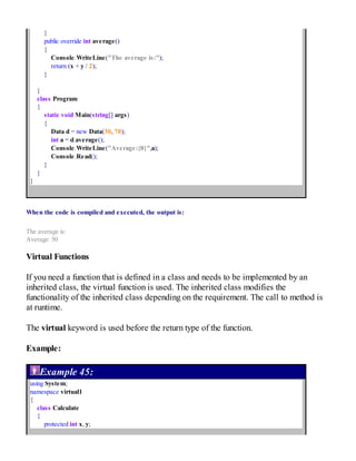 }
public override int average()
{
Console.WriteLine("The average is:");
return (x + y / 2);
}
}
class Program
{
static void Main(string[] args)
{
Data d = new Data(30, 70);
int a = d.average();
Console.WriteLine("Average:{0}",a);
Console.Read();
}
}
}
When the code is compiled and executed, the output is:
The average is:
Average: 50
Virtual Functions
If you need a function that is defined in a class and needs to be implemented by an
inherited class, the virtual function is used. The inherited class modifies the
functionality of the inherited class depending on the requirement. The call to method is
at runtime.
The virtual keyword is used before the return type of the function.
Example:
Example 45:
using System;
namespace virtual1
{
class Calculate
{
protected int x, y;
 