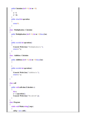 public Calculate(int l = 0, int m = 0)
{
x = l;
y = m;
}
public virtual int operation
{
return 0;
}
}
class Multiplication : Calculate
{
public Multiplication (int l = 0, int m = 0):base(l,m)
{
}
public override int operation()
{
Console.WriteLine("Multiplication is:");
return x * y;
}
}
class Addition : Calculate
{
public Addition (int l = 0, int m = 0):base(l,m)
{
}
public override int operation()
{
Console.WriteLine("Addition is:");
return x + y;
}
}
class call
{
public void callvalue(Calculate c)
{
int z;
z = c.operation();
Console.WriteLine("Result:{0}",z);
}
}
class Program
{
static void Main(string[] args)
{
call p = new call();
 