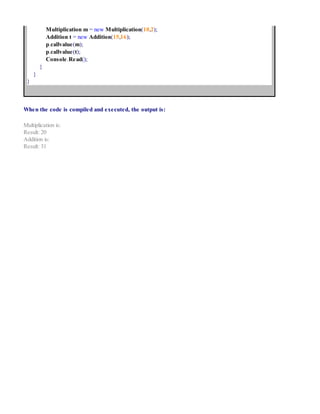 Multiplication m = new Multiplication(10,2);
Addition t = new Addition(15,16);
p.callvalue(m);
p.callvalue(t);
Console.Read();
}
}
}
When the code is compiled and executed, the output is:
Multiplication is:
Result: 20
Addition is:
Result: 31
 