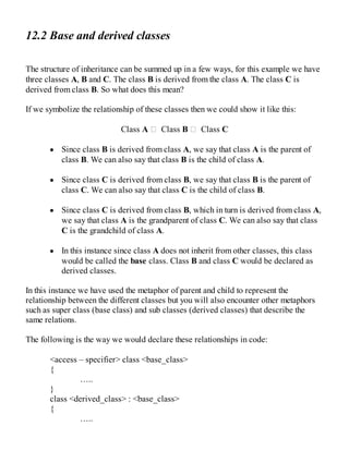 12.2 Base and derived classes
The structure of inheritance can be summed up in a few ways, for this example we have
three classes A, B and C. The class B is derived from the class A. The class C is
derived from class B. So what does this mean?
If we symbolize the relationship of these classes then we could show it like this:
Class A Class B Class C
Since class B is derived from class A, we say that class A is the parent of
class B. We can also say that class B is the child of class A.
Since class C is derived from class B, we say that class B is the parent of
class C. We can also say that class C is the child of class B.
Since class C is derived from class B, which in turn is derived from class A,
we say that class A is the grandparent of class C. We can also say that class
C is the grandchild of class A.
In this instance since class A does not inherit from other classes, this class
would be called the base class. Class B and class C would be declared as
derived classes.
In this instance we have used the metaphor of parent and child to represent the
relationship between the different classes but you will also encounter other metaphors
such as super class (base class) and sub classes (derived classes) that describe the
same relations.
The following is the way we would declare these relationships in code:
<access – specifier> class <base_class>
{
…..
}
class <derived_class> : <base_class>
{
…..
 