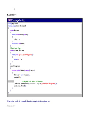 }
Example:
Example 46:
using System;
namespace inheritance1
{
class Demo
{
public void side(int s)
{
side = s;
}
protected int side;
}
//Derived class
class Area : Demo
{
public int getAreaOfSquare()
{
return s * s;
}
}
clas Program
{
static void Main(string[] args)
{
Area a = new Area();
a.side(4);
//Display the area of square
Console.WriteLine("Area is: {0}",a.getAreaOfSquare());
Console.Read();
}
}
}
When the code is compiled and executed, the output is:
Area is: 16
 