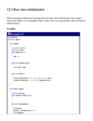 12.3 Base class initialization
When creating an inheritance structure the user must start with the base class (super
class) first. Below is an example of how a base class is set up and how derived classes
inherit from it.
Example:
Example 47:
using System;
namespace Base1
{
class Square
{
//member variables
protected int side;
public Square(int s)
{
side = s;
}
public int CalculateArea()
{
return side * side;
}
public void Show()
{
Console.WriteLine("The value of side is:{0}",side);
Console.WriteLine("Area is:{0}",CalculateArea());
}
}
class Paint : Square
{
private int amount;
public Paint(int side):base(s)
{
}
public int Totalamount()
{
int amount;
amount = CalculateArea * 50;
return amount;
 