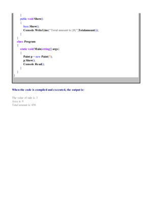 }
public void Show()
{
base.Show();
Console.WriteLine("Total amount is:{0}",Totalamount());
}
}
class Program
{
static void Main(string[] args)
{
Paint p = new Paint(7);
p.Show();
Console.Read();
}
}
}
When the code is compiled and executed, the output is:
The value of side is: 3
Area is: 9
Total amount is: 450
 