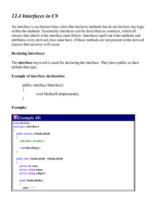 12.4 Interfaces in C#
An interface is an abstract base class that declares methods but do not declare any logic
within the methods. Essentially interfaces can be described as contracts, which all
classes that inherit it the interface must follow. Interfaces spell out what methods and
attributes every derived class must have. If these methods are not present in the derived
classes then an error will occur.
Declaring Interfaces
The interface keyword is used for declaring the interface. They have public as their
default data type.
Example of interface declaration
public interface IInterface1
{
void MethodToImplement();
}
Example:
Example 48:
using System;
namespace interface1
{
public interface IStudentInfo
{
//interface members
void ShowData();
}
public class StudentInfo : IStudentInfo
{
private int srno;
private string name;
private string subject;
public StudentInfo()
{
srno = "";
 