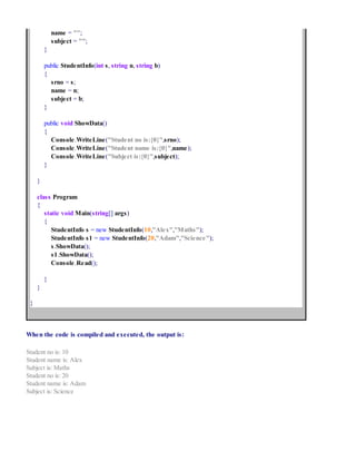 name = "";
subject = "";
}
public StudentInfo(int s, string n, string b)
{
srno = s;
name = n;
subject = b;
}
public void ShowData()
{
Console.WriteLine("Student no is:{0}",srno);
Console.WriteLine("Student name is:{0}",name);
Console.WriteLine("Subject is:{0}",subject);
}
}
class Program
{
static void Main(string[] args)
{
StudentInfo s = new StudentInfo(10,"Alex","Maths");
StudentInfo s1 = new StudentInfo(20,"Adam","Science");
s.ShowData();
s1.ShowData();
Console.Read();
}
}
}
When the code is compiled and executed, the output is:
Student no is: 10
Student name is: Alex
Subject is: Maths
Student no is: 20
Student name is: Adam
Subject is: Science
 