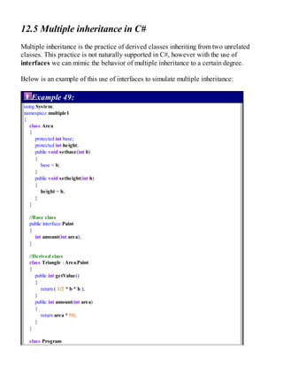 12.5 Multiple inheritance in C#
Multiple inheritance is the practice of derived classes inheriting from two unrelated
classes. This practice is not naturally supported in C#, however with the use of
interfaces we can mimic the behavior of multiple inheritance to a certain degree.
Below is an example of this use of interfaces to simulate multiple inheritance:
Example 49:
using System;
namespace multiple1
{
class Area
{
protected int base;
protected int height;
public void setbase(int b)
{
base = b;
}
public void setheight(int h)
{
height = h;
}
}
//Base class
public interface Paint
{
int amount(int area);
}
//Derived class
class Triangle : Area,Paint
{
public int getValue()
{
return ( 1/2 * b * h );
}
public int amount(int area)
{
return area * 50;
}
}
class Program
 