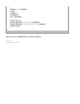 {
Triangle t = new Triangle();
int area;
t.setbase(4);
t.setheight(5);
area = t.getValue();
//Display the area
Console.WriteLine("Area is:{0}",t.getValue());
Console.WriteLine("Total Paint cost is:{0}",t.amount());
Console.Read();
}
}
When the code is compiled and executed, the output is:
Area is: 10
Total Pain cost is: 500
 