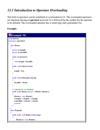 13.1 Introduction to Operator Overloading
The built in operators can be redefined or overloaded in C#. The overloaded operators
are functions having an operator keyword. It is followed by the symbol for the operator
to be defined. The overloaded operator has a return type and a parameter list.
Example:
Example 50:
using System;
namespace operator1
{
class Room
{
private int length;
private int breadth;
public int getArea()
{
return length * breadth;
}
public void setlen (int len)
{
length = len;
}
public void setbread(int bread)
{
breadth = bread;
}
//+ operator is overloaded
public static Room operator + (Room r, Room s)
{
Room o = new Room();
o.length = r.length + s.length;
o.breadth = r.bread + s.bread;
return o;
}
}
class Program
{
public static void Main(string[] args)
{
Room o1 = new Room();
 
