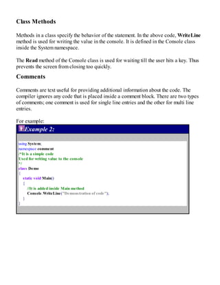 Class Methods
Methods in a class specify the behavior of the statement. In the above code, WriteLine
method is used for writing the value in the console. It is defined in the Console class
inside the System namespace.
The Read method of the Console class is used for waiting till the user hits a key. Thus
prevents the screen from closing too quickly.
Comments
Comments are text useful for providing additional information about the code. The
compiler ignores any code that is placed inside a comment block. There are two types
of comments; one comment is used for single line entries and the other for multi line
entries.
For example:
Example 2:
using System;
namespace comment
/*It is a simple code
Used for writing value to the console
*/
class Demo
{
static void Main()
{
//It is added inside Main method
Console.WriteLine("Demonstration of code");
}
}
 