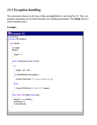 13.5 Exception handling
The structured solution in the form of try and catch block is provided by C#. The core
program statements are divided from the error handling statements. The finally block is
used to handle errors.
Example:
Example 51:
using System;
namespace DivNumbers
{
class Divide
{
int output;
Divide()
{
output = 0;
}
public void division(int no1, int no2)
{
try
{
output = no1 / no2;
}
catch(DivideByZeroException e)
{
Console.WriteLine("Exception handled:{0}",e);
}
finally
{
Console.WriteLine("Output is:{0}",output);
}
}
public static void Main(string[] args)
{
Divide d = new Divide();
d.division(5,0);
Console.Read();
}
}
}
 