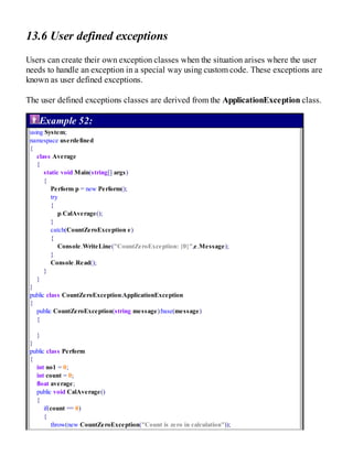 13.6 User defined exceptions
Users can create their own exception classes when the situation arises where the user
needs to handle an exception in a special way using custom code. These exceptions are
known as user defined exceptions.
The user defined exceptions classes are derived from the ApplicationException class.
Example 52:
using System;
namespace userdefined
{
class Average
{
static void Main(string[] args)
{
Perform p = new Perform();
try
{
p.CalAverage();
}
catch(CountZeroException e)
{
Console.WriteLine("CountZeroException: {0}",e.Message);
}
Console.Read();
}
}
}
public class CountZeroException:ApplicationException
{
public CountZeroException(string message):base(message)
{
}
}
public class Perform
{
int no1 = 0;
int count = 0;
float average;
public void CalAverage()
{
if(count == 0)
{
throw(new CountZeroException("Count is zero in calculation"));
 