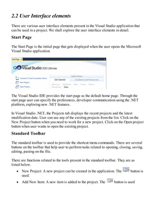 2.2 User Interface elements
There are various user interface elements present in the Visual Studio application that
can be used in a project. We shall explore the user interface elements in detail.
Start Page
The Start Page is the initial page that gets displayed when the user opens the Microsoft
Visual Studio application.
The Visual Studio IDE provides the start page as the default home page. Through the
start page user can specify the preferences, developer communication using the .NET
platform, exploring new .NET features.
In Visual Studio .NET, the Projects tab displays the recent projects and the latest
modification date. User can use any of the existing projects from the list. Click on the
New Project button when you need to work for a new project. Click on the Open project
button when user wants to open the existing project.
Standard Toolbar
The standard toolbar is used to provide the shortcut menu commands. There are several
buttons on the toolbar that help user to perform tasks related to opening, closing, saving,
editing, pasting on the file.
There are functions related to the tools present in the standard toolbar. They are as
listed below.
New Project: A new project can be created in the application. The button is
used.
Add New Item: A new item is added to the project. The button is used
 