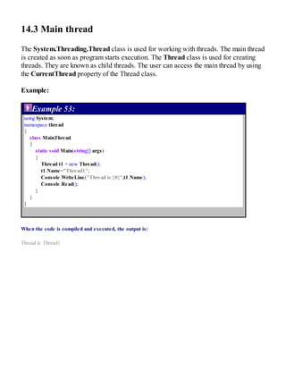 14.3 Main thread
The System.Threading.Thread class is used for working with threads. The main thread
is created as soon as program starts execution. The Thread class is used for creating
threads. They are known as child threads. The user can access the main thread by using
the CurrentThread property of the Thread class.
Example:
Example 53:
using System;
namespace thread
{
class MainThread
{
static void Main(string[] args)
{
Thread t1 = new Thread();
t1.Name="Thread1";
Console.WriteLine("Thread is:{0}",t1.Name);
Console.Read();
}
}
}
When the code is compiled and executed, the output is:
Thread is: Thread1
 