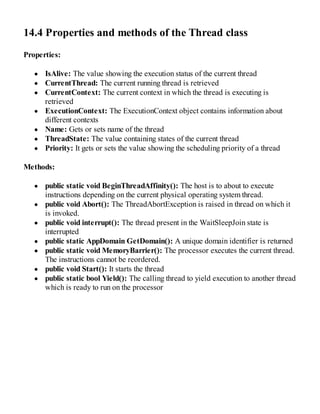 14.4 Properties and methods of the Thread class
Properties:
IsAlive: The value showing the execution status of the current thread
CurrentThread: The current running thread is retrieved
CurrentContext: The current context in which the thread is executing is
retrieved
ExecutionContext: The ExecutionContext object contains information about
different contexts
Name: Gets or sets name of the thread
ThreadState: The value containing states of the current thread
Priority: It gets or sets the value showing the scheduling priority of a thread
Methods:
public static void BeginThreadAffinity(): The host is to about to execute
instructions depending on the current physical operating system thread.
public void Abort(): The ThreadAbortException is raised in thread on which it
is invoked.
public void interrupt(): The thread present in the WaitSleepJoin state is
interrupted
public static AppDomain GetDomain(): A unique domain identifier is returned
public static void MemoryBarrier(): The processor executes the current thread.
The instructions cannot be reordered.
public void Start(): It starts the thread
public static bool Yield(): The calling thread to yield execution to another thread
which is ready to run on the processor
 
