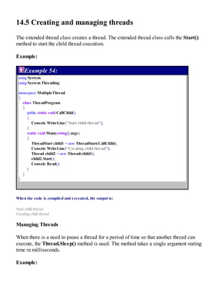 14.5 Creating and managing threads
The extended thread class creates a thread. The extended thread class calls the Start()
method to start the child thread execution.
Example:
Example 54:
using System;
using System.Threading;
namespace MultipleThread
{
class ThreadProgram
{
public static void CallChild()
{
Console.WriteLine("Start child thread");
}
static void Main(string[] args)
{
ThreadStart child1 = new ThreadStart(CallChild);
Console.WriteLine("Creating child thread");
Thread child2 = new Thread(child1);
child2.Start();
Console.Read();
}
}
}
When the code is compiled and executed, the output is:
Start child thread
Creating child thread
Managing Threads
When there is a need to pause a thread for a period of time so that another thread can
execute, the Thread.Sleep() method is used. The method takes a single argument stating
time in milliseconds.
Example:
 