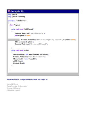 Example 55:
using System;
using System.Threading;
namespace Multithreaded
{
class Program
{
public static void ChildThread()
{
Console.WriteLine("Start child thread");
int sleeptime = 4000;
Console.WriteLine("Thread sleeping for {0} seconds",sleeptime / 1000);
Thread.Sleep(sleeptime);
Console.WriteLine("Resume child thread");
}
public static void Main()
{
ThreadStart t1 = new ThreadStart(ChildThread);
Console.WriteLine("child thread created");
Thread child1 = new Thread(t1);
child1.Start();
Console.Read();
}
}
}
When the code is compiled and executed, the output is:
Start child thread
Thread sleeping for 4 seconds
Resume child thread
child thread created
 