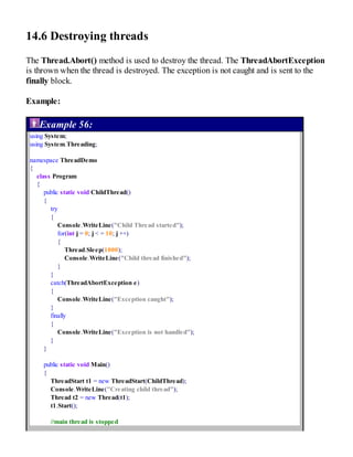 14.6 Destroying threads
The Thread.Abort() method is used to destroy the thread. The ThreadAbortException
is thrown when the thread is destroyed. The exception is not caught and is sent to the
finally block.
Example:
Example 56:
using System;
using System.Threading;
namespace ThreadDemo
{
class Program
{
public static void ChildThread()
{
try
{
Console.WriteLine("Child Thread started");
for(int j = 0; j < = 10; j ++)
{
Thread.Sleep(1000);
Console.WriteLine("Child thread finished");
}
}
catch(ThreadAbortException e)
{
Console.WriteLine("Exception caught");
}
finally
{
Console.WriteLine("Exception is not handled");
}
}
public static void Main()
{
ThreadStart t1 = new ThreadStart(ChildThread);
Console.WriteLine("Creating child thread");
Thread t2 = new Thread(t1);
t1.Start();
//main thread is stopped
 