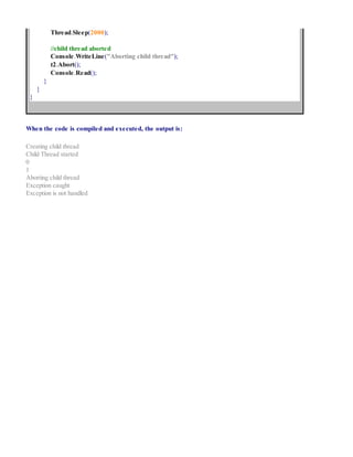 Thread.Sleep(2000);
//child thread aborted
Console.WriteLine("Aborting child thread");
t2.Abort();
Console.Read();
}
}
}
When the code is compiled and executed, the output is:
Creating child thread
Child Thread started
0
1
Aborting child thread
Exception caught
Exception is not handled
 