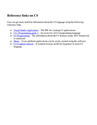 Reference links on C#
User can get more detailed information about the C# language using the following
reference links.
Visual Studio Application – The IDE for creating C# applications.
C# ( Programming guide ) – An overview of C# programming language
C# Programming – The information about the C# features using .NET framework
is explained
Mono – Cross platform applications can be easily created using the software.
C# Complete tutorial – It contains lessons useful for beginners to learn C#
language
 