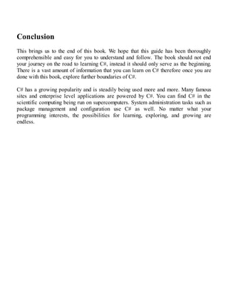 Conclusion
This brings us to the end of this book. We hope that this guide has been thoroughly
comprehensible and easy for you to understand and follow. The book should not end
your journey on the road to learning C#, instead it should only serve as the beginning.
There is a vast amount of information that you can learn on C# therefore once you are
done with this book, explore further boundaries of C#.
C# has a growing popularity and is steadily being used more and more. Many famous
sites and enterprise level applications are powered by C#. You can find C# in the
scientific computing being run on supercomputers. System administration tasks such as
package management and configuration use C# as well. No matter what your
programming interests, the possibilities for learning, exploring, and growing are
endless.
 